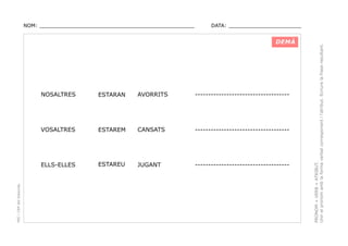 DATA: _______________________

DEMÀ

ESTARAN

AVORRITS

------------------------------------

VOSALTRES

ESTAREM

CANSATS

------------------------------------

ELLS-ELLES

PEC i CRP del Solsonès

NOSALTRES

ESTAREU

JUGANT

------------------------------------

PRONOM + VERB + ATRIBUT.
Unir el pronom amb la forma verbal corresponent i l’atribut. Ecriure la frase resultant.

NOM: _________________________________________________

 