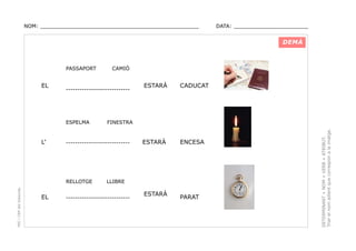 NOM: _________________________________________________

DATA: _______________________

DEMÀ

EL

----------------------------

ESPELMA

L’

PEC i CRP del Solsonès

ESTARÀ

CADUCAT

ESTARÀ

ENCESA

FINESTRA

----------------------------

RELLOTGE

EL

CAMIÓ

LLIBRE

----------------------------

ESTARÀ

PARAT

DETERMINANT + NOM + VERB + ATRIBUT.
Triar el nom adient que correspon a la imatge.

PASSAPORT

 