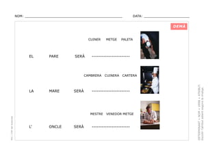 NOM: _________________________________________________

DATA: _______________________

DEMÀ
CUINER

PARE

SERÀ

-----------------------

CAMBRERA

LA

MARE

SERÀ

PEC i CRP del Solsonès

ONCLE

SERÀ

CUINERA

CARTERA

-----------------------

MESTRE

L’

PALETA

VENEDOR METGE

-----------------------

DETERMINANT + NOM + VERB + ATRIBUT.
Escollir l’atribut adient segons la imatge.

EL

METGE

 