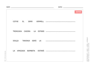 NOM: _________________________________________________

DATA: _______________________

DEMÀ

TRENCADA

PEC i CRP del Solsonès

DOLÇA

LA

EL

SERÀ

CADIRA

TARONJA

APAGADA

VERMELL

LA

SERÀ

BOMBETA

------------------------------------------------

ESTARÀ ------------------------------------------------

LA

ESTARÀ

------------------------------------------------

------------------------------------------------

DETERMINANT + NOM + VERB + ATRIBUT.
Refer la frase en l’ordre correcte.

COTXE

 