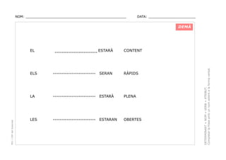 NOM: _________________________________________________

DATA: _______________________

DEMÀ

------------------------- ESTARÀ

CONTENT

-------------------------

SERAN

RÀPIDS

LA

PEC i CRP del Solsonès

ELS

-------------------------

ESTARÀ

PLENA

LES

-------------------------

ESTARAN

OBERTES

DETERMINANT + NOM + VERB + ATRIBUT.
Completar la frase amb un nom adient a la forma verbal.

EL

 