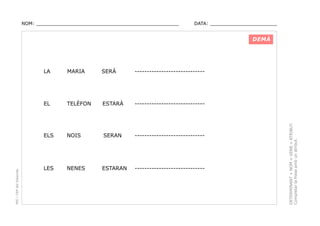 NOM: _________________________________________________

DATA: _______________________

DEMÀ

SERÀ

-----------------------------

TELÈFON

ESTARÀ

-----------------------------

ELS

NOIS

SERAN

-----------------------------

LES

NENES

ESTARAN

-----------------------------

DETERMINANT + NOM + VERB + ATRIBUT.
Completar la frase amb un atribut.

MARIA

EL

PEC i CRP del Solsonès

LA

 
