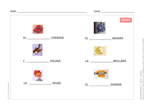 NOM: _________________________________________________

DATA: _______________________

EL ______________NEDARÀ

L’ ______________ VOLARÀ

PEC i CRP del Solsonès

EL ______________ CORRERÀ

LA ______________BRILLARÀ

LA ______________ RIURÀ

EL _____________SONARÀ

DETERMINANT + NOM + VERB.
Posar el nom del dibuix en l’espai en blanc que hi ha dins la frase.

DEMÀ

 