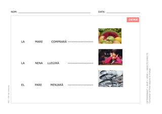 NOM: _________________________________________________

DATA: _______________________

DEMÀ

NENA

EL

PARE

COMPRARÀ ---------------------

LLEGIRÀ

MENJARÀ

---------------------

---------------------

DETERMINANT + NOM + VERB + OBJECTE DIRECTE.
Completar la frase segons la imatge.

MARE

LA

PEC i CRP del Solsonès

LA

 