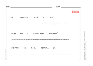 NOM: _________________________________________________

DATA: _______________________

DEMÀ

EL

NETEJARÀ

PLATS

EL

PARE

NENS

ELS

L’

ENDREÇARAN

HABITACIÓ

----------------------------------------------------------------------------------

PEC i CRP del Solsonès

MOHAMED

EL

ROBA

RENTARÀ

LA

----------------------------------------------------------------------------------

DETERMINANT + NOM + VERB + OBJECTE DIRECTE.
Refer la frase en l’ordre correcte.

----------------------------------------------------------------------------------

 