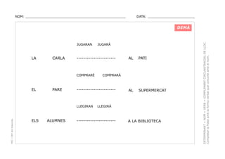 NOM: _________________________________________________

DATA: _______________________

JUGARAN

LA

CARLA

-----------------------

COMPRARÉ

EL

PARE

PEC i CRP del Solsonès

ALUMNES

AL

PATI

AL

SUPERMERCAT

COMPRARÀ

-----------------------

LLEGIRAN

ELS

JUGARÀ

LLEGIRÀ

-----------------------

A LA BIBLIOTECA

DETERMINANT + NOM + VERB + COMPLEMENT CIRCUNSTANCIAL DE LLOC.
Completar la frase amb la forma verbal que concordi amb el nom.

DEMÀ

 
