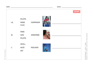 NOM: _________________________________________________

DATA: _______________________

DEMÀ

PILOTA
LA

MARE

COMPRARÀ

_________________________________

S’AFAITARÀ

_________________________________

PESCARÀ

_________________________________

CLAU

EL

GOS
PILOTA

OCELL

PEC i CRP del Solsonès

L’

AVIÓ
AVI

DETERMINANT + NOM + VERB.
Escollir el nom adient i escriure la frase sensera.

PARE

 