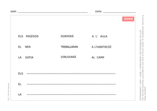 DATA: _______________________

DEMÀ

ELS

PAGESOS

DORMIRÀ

A L’

AULA

EL

NEN

TREBALLARAN

A L’HABITACIÓ

LA

SOFIA

DIBUIXARÀ

AL CAMP

PEC i CRP del Solsonès

ELS

---------------------------------------------------------------------------

EL

---------------------------------------------------------------------------

LA

---------------------------------------------------------------------------

DETERMINANT + NOM + VERB + COMPLEMENT CIRCUNSTANCIAL DE LLOC.
Unir les tres columnes concordant el nom amb la forma verbal i el complement. Escriure la
frase resultant.

NOM: _________________________________________________

 