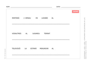 NOM: _________________________________________________

DATA: _______________________

RENTARÀ

L’ ARNAU

ES

LAVABO

AL

----------------------------------------------------------------------------------

VOSALTRES

AL

JUGAREU

TERRAT

PEC i CRP del Solsonès

----------------------------------------------------------------------------------

TELEVISIÓ

LA

ESTARÁ

MENJADOR

AL

----------------------------------------------------------------------------------

DETERMINANT + NOM + VERB + COMPLEMENT CIRCUNSTANCIAL DE LLOC.
Refer la frase en l’ordre correcte.

DEMÀ

 