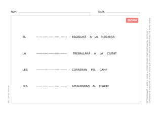 DATA: _______________________

DEMÀ

ESCRIURÀ

-------------------------

LA

-------------------------

LES

PEC i CRP del Solsonès

EL

-------------------------

CORRERAN

ELS

-------------------------

APLAUDIRAN

A

TREBALLARÀ

LA

A

PEL

AL

PISSARRA

LA

CIUTAT

CAMP

TEATRE

DETERMINANT + NOM + VERB + COMPLEMENT CIRCUNSTANCIAL DE LLOC.
Completar la frase amb un nom lliure que concordi amb el determinant i la forma verbal.

NOM: _________________________________________________

 