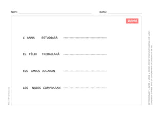 NOM: _________________________________________________

DATA: _______________________

L’ ANNA

ESTUDIARÀ

-----------------------------------

EL

TREBALLARÀ

-----------------------------------

PEC i CRP del Solsonès

ELS

LES

FÈLIX

AMICS JUGARAN

NOIES COMPRARAN

-----------------------------------

-----------------------------------

DETERMINANT + NOM + VERB + COMPLEMENT CIRCUNSTANCIAL DE LLOC.
Completar la frase amb un complement circunstancial de lloc .

DEMÀ

 