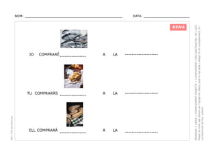DATA: _______________________

DEMÀ

JO

COMPRARÉ

PEC i CRP del Solsonès

TU COMPRARÀS

ELL COMPRARÀ

----------------

----------------

----------------

A

LA

--------------------

A

LA

--------------------

A

LA

--------------------

PRONOM + VERB + COMPLEMENT DIRECTE + COMPLEMENT CIRCUNSTANCIAL DE LLOC.
Posar el nom del dibuix en l’espai en blanc que hi ha sota i afegir-hi el complement circunstancial de lloc adient.

NOM: _________________________________________________

 