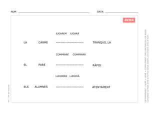 NOM: _________________________________________________

DATA: _______________________

JUGAREM

LA

CARME

-----------------------

COMPRARÉ

EL

PARE

PEC i CRP del Solsonès

ALUMNES

TRANQUIL.LA

COMPRARÀ

-----------------------

LLEGIRAN

ELS

JUGARÀ

RÀPID

LLEGIRÀ

-----------------------

ATENTAMENT

DETERMINANT + NOM + VERB + COMPLEMENT CIRCUNSTANCIAL DE MODE.
Completar la frase amb la forma verbal adient concordant amb el nom.

DEMÀ

 