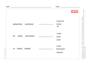 DATA: _______________________

DEMÀ

HABITACIÓ

NOSALTRES

CANTAREM

--------------------

CANÇÓ
BÉ

LLIBRE

EN

JOSEP

ESTUDIARÀ

--------------------

RIURE
ATENT

PEC i CRP del Solsonès

CUINA

LA

MARIA

VINDRÀ

--------------------

RÀPIDAMENT
REBEDOR

DETERMINANT + NOM + VERB + COMPLEMENT CIRCUNSTANCIAL DE MODE.
Completar la frase amb un dels tres complements circunstancials de mode donats i adient
al significat de la frase.

NOM: _________________________________________________

 