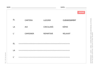 NOM: _________________________________________________

DATA: _______________________

EL

CARTERA

LLEGIRÀ

CUIDADOSAMENT

LA

AVI

CIRCULARÀ

RÀPID

L’

CAMIONER

REPARTIRÀ

RELAXAT

--------------------------------------------------------------------

LA
PEC i CRP del Solsonès

EL

--------------------------------------------------------------------

L’

--------------------------------------------------------------------

DETERMINANT + NOM + VERB + COMPLEMENT CIRCUNSTANCIAL DE MODE.
Unir les quatre columnes i escriure la frase resultant.

DEMÀ

 