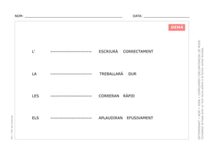 NOM: _________________________________________________

DATA: _______________________

-------------------------

ESCRIURÀ

LA

-------------------------

TREBALLARÀ

LES

PEC i CRP del Solsonès

L’

CORRECTAMENT

-------------------------

CORRERAN

ELS

-------------------------

APLAUDIRAN

DUR

RÀPID

EFUSIVAMENT

DETERMINANT + NOM + VERB + COMPLEMENT CIRCUNSTANCIAL DE MODE.
Completar la frase amb un nom lliure adient a la forma verbal donada.

DEMÀ

 