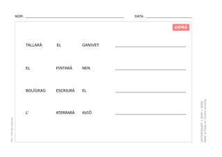NOM: _________________________________________________

DATA: _______________________

DEMÀ

GANIVET

______________________________

PINTARÀ

NEN

______________________________

BOLÍGRAG

ESCRIURÀ

EL

______________________________

L’

ATERRARÀ

AVIÓ

______________________________

DETERMINANT + NOM + VERB.
Refer la frase en l’ordre correcte.

EL

EL

PEC i CRP del Solsonès

TALLARÀ

 