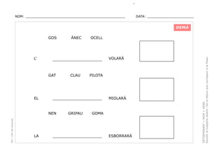 NOM: _________________________________________________

DATA: _______________________

DEMÀ

L’

PEC i CRP del Solsonès

CLAU

GRIPAU

VOLARÀ

PILOTA

_____________________

NEN

LA

OCELL

_____________________

GAT

EL

ÀNEC

MIOLARÀ

GOMA

_____________________

ESBORRARÀ

DETERMINANT + NOM + VERB.
Escollir el subjecte adient i fer el dibuix que correspon a la frase.

GOS

 