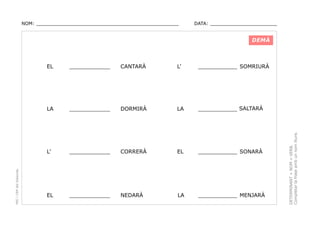 NOM: _________________________________________________

DATA: _______________________

DEMÀ

CANTARÀ

L’

____________ SOMRIURÀ

____________

DORMIRÀ

LA

____________ SALTARÀ

L’

____________

CORRERÀ

EL

____________ SONARÀ

EL

____________

NEDARÀ

LA

____________ MENJARÀ

DETERMINANT + NOM + VERB.
Completar la frase amb un nom lliure.

____________

LA

PEC i CRP del Solsonès

EL

 