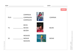 NOM: _________________________________________________

DATA: _______________________

AHIR

COMPRAVA
ELLA

____________ COMPRAVEN

COMPRAR

COMPRAVES

BEVIA
____________ BEVIES

BEURE

BEVÍEM

NEDAVES

PEC i CRP del Solsonès

JO

____________ NEDAVA
NEDAVEN

NEDAR

PRONOM + VERB.
Escollir la forma verbal adient al pronom.

TU

 