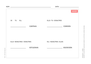 NOM: _________________________________________________

DATA: _______________________

AHIR

TU

ELL

________________

ELLS- TU- VOSALTRES

CANTAVA

________________ CORRIEN

PEC i CRP del Solsonès

ELLA- NOSALTRES- VOSALTRES

ELL- NOSALTRES- ELLES

________________

________________ ESCRIVIEN

ESTUDIAVA

PRONOM + VERB.
Escollir el pronom personal adient a la forma verbal donada.

JO

 