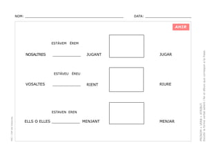 NOM: _________________________________________________

DATA: _______________________

AHIR

NOSALTRES

____________

ESTÀVEU

VOSALTES

ÉREM

JUGANT

JUGAR

RIENT

RIURE

ÉREU

____________

PEC i CRP del Solsonès

ESTAVEN EREN

ELLS O ELLES ____________ MENJANT

MENJAR

PRONOM + VERB + ATRIBUT.
Escollir la forma verbal adient i fer el dibuix que correspon a la frase.

ESTÀVEM

 