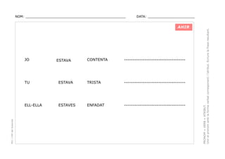 DATA: _______________________

AHIR

JO

ESTAVA

CONTENTA

------------------------------------

ESTAVA

TRISTA

------------------------------------

ELL-ELLA

PEC i CRP del Solsonès

TU

ESTAVES

ENFADAT

------------------------------------

PRONOM + VERB + ATRIBUT.
Unir el pronom amb la forma verbal corresponent i l’atribut. Ecriure la frase resultant.

NOM: _________________________________________________

 