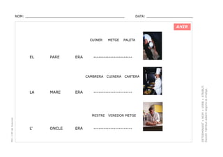 NOM: _________________________________________________

DATA: _______________________

AHIR
CUINER

PARE

ERA

-----------------------

CAMBRERA

LA

MARE

ERA

PEC i CRP del Solsonès

ONCLE

ERA

CUINERA

CARTERA

-----------------------

MESTRE

L’

PALETA

VENEDOR METGE

-----------------------

DETERMINANT + NOM + VERB + ATRIBUT.
Escollir l’atribut adient segons la imatge.

EL

METGE

 