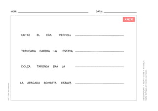 NOM: _________________________________________________

DATA: _______________________

AHIR

TRENCADA

PEC i CRP del Solsonès

DOLÇA

LA

EL

ERA

CADIRA

TARONJA

APAGADA

VERMELL

LA

ERA

BOMBETA

ESTAVA

------------------------------------------------

------------------------------------------------

LA

------------------------------------------------

ESTAVA

------------------------------------------------

DETERMINANT + NOM + VERB + ATRIBUT.
Refer la frase en l’ordre correcte.

COTXE

 