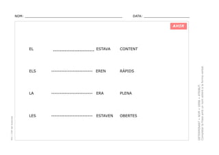 NOM: _________________________________________________

DATA: _______________________

AHIR

------------------------- ESTAVA

CONTENT

------------------------- EREN

RÀPIDS

LA

PEC i CRP del Solsonès

ELS

-------------------------

ERA

PLENA

LES

-------------------------

ESTAVEN

OBERTES

DETERMINANT + NOM + VERB + ATRIBUT.
Completar la frase amb un nom adient a la forma verbal.

EL

 