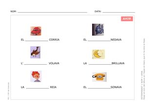 NOM: _________________________________________________

DATA: _______________________

EL ______________NEDAVA

L’ ______________ VOLAVA

PEC i CRP del Solsonès

EL ______________ CORRIA

LA ______________BRILLAVA

LA ______________ REIA

EL ______________SONAVA

DETERMINANT + NOM + VERB.
Posar el nom del dibuix en l’espai en blanc que hi ha dins la frase.

AHIR

 