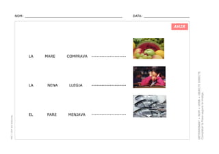 NOM: _________________________________________________

DATA: _______________________

AHIR

MARE

COMPRAVA

---------------------

PEC i CRP del Solsonès

LA

NENA

LLEGIA

---------------------

EL

PARE

MENJAVA

---------------------

DETERMINANT + NOM + VERB + OBJECTE DIRECTE.
Completar la frase segons la imatge.

LA

 
