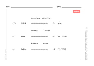 NOM: _________________________________________________

DATA: _______________________

AHIR

ELS

NENS

-----------------------

CUINAVA

EL

PARE

PEC i CRP del Solsonès

CARLA

EL

DIARI

EL

POLLASTRE

LA

TELEVISIÓ

CUINAVEN

-----------------------

MIRAVEN

LA

COMPRAVA

MIRAVA

-----------------------

DETERMINANT + NOM + VERB + OBJECTE DIRECTE.
Completar la frase amb la forma verbal adient amb el nom.

COMPRAVEN

 