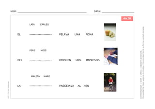 NOM: _________________________________________________

DATA: _______________________

AHIR

EL

-------------------

PERE

ELS

PEC i CRP del Solsonès

PELAVA

UNA

POMA

NOIS

-------------------

MALETA

LA

CARLES

OMPLIEN

UNS

IMPRESOS

MARE

-------------------

PASSEJAVA

AL

NEN

DETERMINANT + NOM + VERB + OBJECTE DIRECTE.
Compeltar la frase segons la imatge i concordant amb la forma verbal donada.

LAIA

 