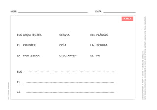 DATA: _______________________

AHIR

ELS ARQUITECTES

SERVIA

ELS PLÀNOLS

EL

CAMBRER

COÏA

LA

BEGUDA

LA

PASTISSERA

DIBUIXAVEN

EL

PA

PEC i CRP del Solsonès

ELS

---------------------------------------------------------------------------

EL

---------------------------------------------------------------------------

LA

---------------------------------------------------------------------------

DETERMINANT + NOM + VERB + OBJECTE DIRECTE.
Unir les tres columnes concordant el nom amb la foma verbal i escriure la frase resultant.

NOM: _________________________________________________

 