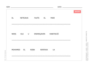 NOM: _________________________________________________

DATA: _______________________

AHIR

EL

NETEJAVA

PLATS

EL

PARE

NENS

ELS

L’

ENDREÇAVEN

HABITACIÓ

PEC i CRP del Solsonès

----------------------------------------------------------------------------------

MOHAMED

EL

ROBA

RENTAVA

LA

----------------------------------------------------------------------------------

DETERMINANT + NOM + VERB + OBJECTE DIRECTE.
Refer la frase en l’ordre correcte.

----------------------------------------------------------------------------------

 