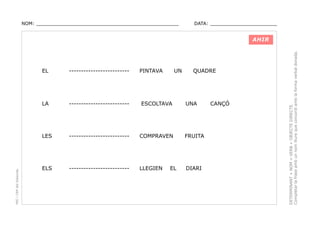 NOM: _________________________________________________

DATA: _______________________

PINTAVA

UN

QUADRE

-------------------------

LA

-------------------------

ESCOLTAVA

LES

PEC i CRP del Solsonès

EL

-------------------------

COMPRAVEN

FRUITA

ELS

-------------------------

LLEGIEN

DIARI

EL

UNA

CANÇÓ

DETERMINANT + NOM + VERB + OBJECTE DIRECTE.
Completar la frase amb un nom lliure que concordi amb la forma verbal donada.

AHIR

 