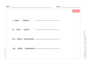 NOM: _________________________________________________

DATA: _______________________

AHIR

EL

FÈLIX

MIRAVA

-----------------------------------

LLEGIA

-----------------------------------

PEC i CRP del Solsonès

ELS

AMICS

ESCOLTAVEN -----------------------------------

LES

NOIES

COMPRAVEN -----------------------------------

DETERMINANT + NOM + VERB + OBJECTE DIRECTE.
Completar la frase amb un objecte directe.

L’ ANNA

 