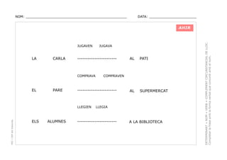 NOM: _________________________________________________

DATA: _______________________

JUGAVEN

LA

CARLA

-----------------------

COMPRAVA

EL

PARE

PEC i CRP del Solsonès

ALUMNES

AL

PATI

AL

SUPERMERCAT

COMPRAVEN

-----------------------

LLEGIEN

ELS

JUGAVA

LLEGIA

-----------------------

A LA BIBLIOTECA

DETERMINANT + NOM + VERB + COMPLEMENT CIRCUNSTANCIAL DE LLOC.
Completar la frase amb la forma verbal que concordi amb el nom.

AHIR

 