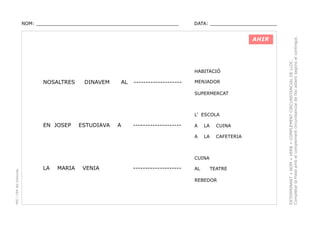 DATA: _______________________

AHIR

HABITACIÓ

NOSALTRES

DINAVEM

AL

--------------------

MENJADOR
SUPERMERCAT

L’ ESCOLA

EN JOSEP

ESTUDIAVA

A

--------------------

A

LA

CUINA

A

LA

CAFETERIA

PEC i CRP del Solsonès

CUINA

LA

MARIA

VENIA

--------------------

AL

TEATRE

REBEDOR

DETERMINANT + NOM + VERB + COMPLEMENT CIRCUNSTANCIAL DE LLOC.
Completar la frase amb el complement circunstancial de lloc adient segons el contingut.

NOM: _________________________________________________

 