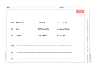 DATA: _______________________

AHIR

ELS

PAGESOS

DORMIA

A L’

AULA

EL

NEN

TREBALLAVEN

A L’HABITACIÓ

LA

SOFIA

DIBUIXAVA

AL CAMP

PEC i CRP del Solsonès

ELS

---------------------------------------------------------------------------

EL

---------------------------------------------------------------------------

LA

---------------------------------------------------------------------------

DETERMINANT + NOM + VERB + COMPLEMENT CIRCUNSTANCIAL DE LLOC.
Unir les tres columnes concordant el nom amb la forma verbal i el complement. Escriure la
frase resultant.

NOM: _________________________________________________

 