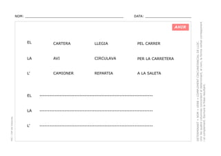 DATA: _______________________

AHIR

EL

CARTERA

LLEGIA

PEL CARRER

LA

AVI

CIRCULAVA

PER LA CARRETERA

L’

CAMIONER

REPARTIA

A LA SALETA

--------------------------------------------------------------------

LA
PEC i CRP del Solsonès

EL

--------------------------------------------------------------------

L’

--------------------------------------------------------------------

DETERMINANT + NOM + VERB + COMPLEMENT CIRCUNSTANCIAL DE LLOC.
Unir les quatre columnes concordant el determinant, el nom, la forma verbal corresponent
i el complement. Escriure la frase resultant.

NOM: _________________________________________________

 