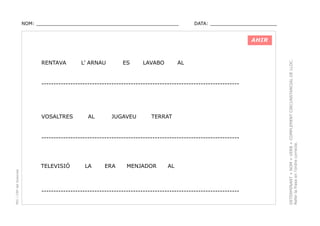 NOM: _________________________________________________

DATA: _______________________

RENTAVA

L’ ARNAU

ES

LAVABO

AL

----------------------------------------------------------------------------------

VOSALTRES

AL

JUGAVEU

TERRAT

----------------------------------------------------------------------------------

PEC i CRP del Solsonès

TELEVISIÓ

LA

ERA

MENJADOR

AL

----------------------------------------------------------------------------------

DETERMINANT + NOM + VERB + COMPLEMENT CIRCUNSTANCIAL DE LLOC.
Refer la frase en l’ordre correcte.

AHIR

 