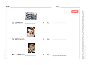 DATA: _______________________

AHIR

JO COMPRAVA

PEC i CRP del Solsonès

TU COMPRAVES

ELL COMPRAVA

----------------

----------------

----------------

A

LA

--------------------

A

LA

--------------------

A

LA

--------------------

PRONOM + VERB + COMPLEMENT DIRECTE + COMPLEMENT CIRCUNSTANCIAL DE LLOC.
Posar el nom del dibuix en l’espai en blanc que hi ha sota i afegir-hi el complement circunstancial de lloc adient.

NOM: _________________________________________________

 