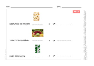DATA: _______________________

AHIR

NOSALTRES COMPRÀVEM

----------------

PEC i CRP del Solsonès

VOSALTRES COMPRÀVEU

----------------

ELLES COMPRAVEN

----------------

A

LA

--------------------

A

LA

--------------------

A

LA

--------------------

PRONOM + VERB + COMPLEMENT DIRECTE + COMPLEMENT CIRCUNSTANCIAL DE LLOC.
Posar el nom del dibuix en l’espai en blanc que hi ha sota i afegir-hi el complement circunstancial de lloc adient.

NOM: _________________________________________________

 