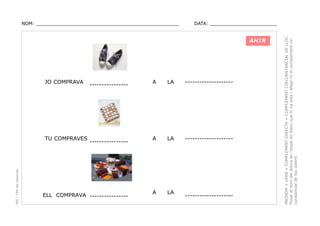 DATA: _______________________

AHIR

JO COMPRAVA

PEC i CRP del Solsonès

TU COMPRAVES

----------------

----------------

ELL COMPRAVA ----------------

A

LA

--------------------

A

LA

--------------------

A

LA

--------------------

PRONOM + VERB + COMPLEMENT DIRECTE + COMPLEMENT CIRCUNSTANCIAL DE LLOC.
Posar el nom del dibuix en l’espai en blanc que hi ha sota i afegir-hi el complement circunstancial de lloc adient.

NOM: _________________________________________________

 