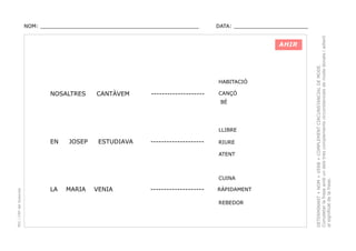 DATA: _______________________

AHIR

HABITACIÓ

NOSALTRES

CANTÀVEM

--------------------

CANÇÓ
BÉ

LLIBRE

EN

JOSEP

ESTUDIAVA

--------------------

RIURE
ATENT

PEC i CRP del Solsonès

CUINA

LA

MARIA

VENIA

--------------------

RÀPIDAMENT
REBEDOR

DETERMINANT + NOM + VERB + COMPLEMENT CIRCUNSTANCIAL DE MODE.
Completar la frase amb un dels tres complements circunstancials de mode donats i adient
al significat de la frase.

NOM: _________________________________________________

 