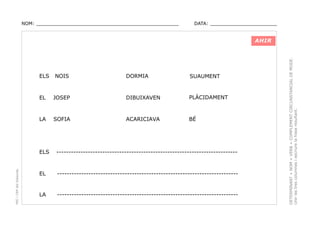 NOM: _________________________________________________

DATA: _______________________

ELS

NOIS

DORMIA

SUAUMENT

EL

JOSEP

DIBUIXAVEN

PLÀCIDAMENT

LA

SOFIA

ACARICIAVA

BÉ

PEC i CRP del Solsonès

ELS

---------------------------------------------------------------------------

EL

---------------------------------------------------------------------------

LA

---------------------------------------------------------------------------

DETERMINANT + NOM + VERB + COMPLEMENT CIRCUNSTANCIAL DE MODE.
Unir les tres columnes i escriure la frase resultant.

AHIR

 