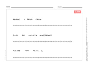 NOM: _________________________________________________

DATA: _______________________

RELAXAT

L’

ARNAU

DORMIA

----------------------------------------------------------------------------------

FLUIX

ELS

PARLAVEN

BIBLIOTECARIS

PEC i CRP del Solsonès

----------------------------------------------------------------------------------

MARTELL

FORT

PICAVA

EL

----------------------------------------------------------------------------------

DETERMINANT + NOM + VERB + COMPLEMENT CIRCUNSTANCIAL DE MODE.
Refer la frase en l’ordre correcte .

AHIR

 