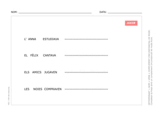NOM: _________________________________________________

DATA: _______________________

L’ ANNA

ESTUDIAVA

-----------------------------------

EL

CANTAVA

-----------------------------------

PEC i CRP del Solsonès

ELS

LES

FÈLIX

AMICS

JUGAVEN

NOIES COMPRAVEN

-----------------------------------

-----------------------------------

DETERMINANT + NOM + VERB + COMPLEMENT CIRCUNSTANCIAL DE MODE.
Completar la frase amb un complement circunstancial de mode lliure.

AHIR

 